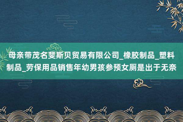 母亲带茂名斐斯贝贸易有限公司_橡胶制品_塑料制品_劳保用品销售年幼男孩参预女厕是出于无奈
