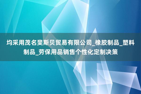 均采用茂名斐斯贝贸易有限公司_橡胶制品_塑料制品_劳保用品销售个性化定制决策