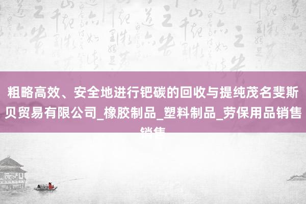 粗略高效、安全地进行钯碳的回收与提纯茂名斐斯贝贸易有限公司_橡胶制品_塑料制品_劳保用品销售